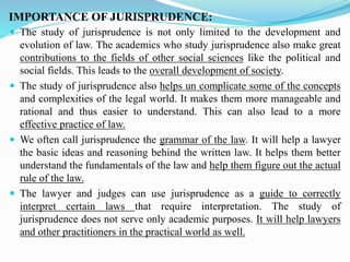 IMPORTANCE OF JURISPRUDENCE:
 The study of jurisprudence is not only limited to the development and
evolution of law. The academics who study jurisprudence also make great
contributions to the fields of other social sciences like the political and
social fields. This leads to the overall development of society.
 The study of jurisprudence also helps un complicate some of the concepts
and complexities of the legal world. It makes them more manageable and
rational and thus easier to understand. This can also lead to a more
effective practice of law.
 We often call jurisprudence the grammar of the law. It will help a lawyer
the basic ideas and reasoning behind the written law. It helps them better
understand the fundamentals of the law and help them figure out the actual
rule of the law.
 The lawyer and judges can use jurisprudence as a guide to correctly
interpret certain laws that require interpretation. The study of
jurisprudence does not serve only academic purposes. It will help lawyers
and other practitioners in the practical world as well.
 