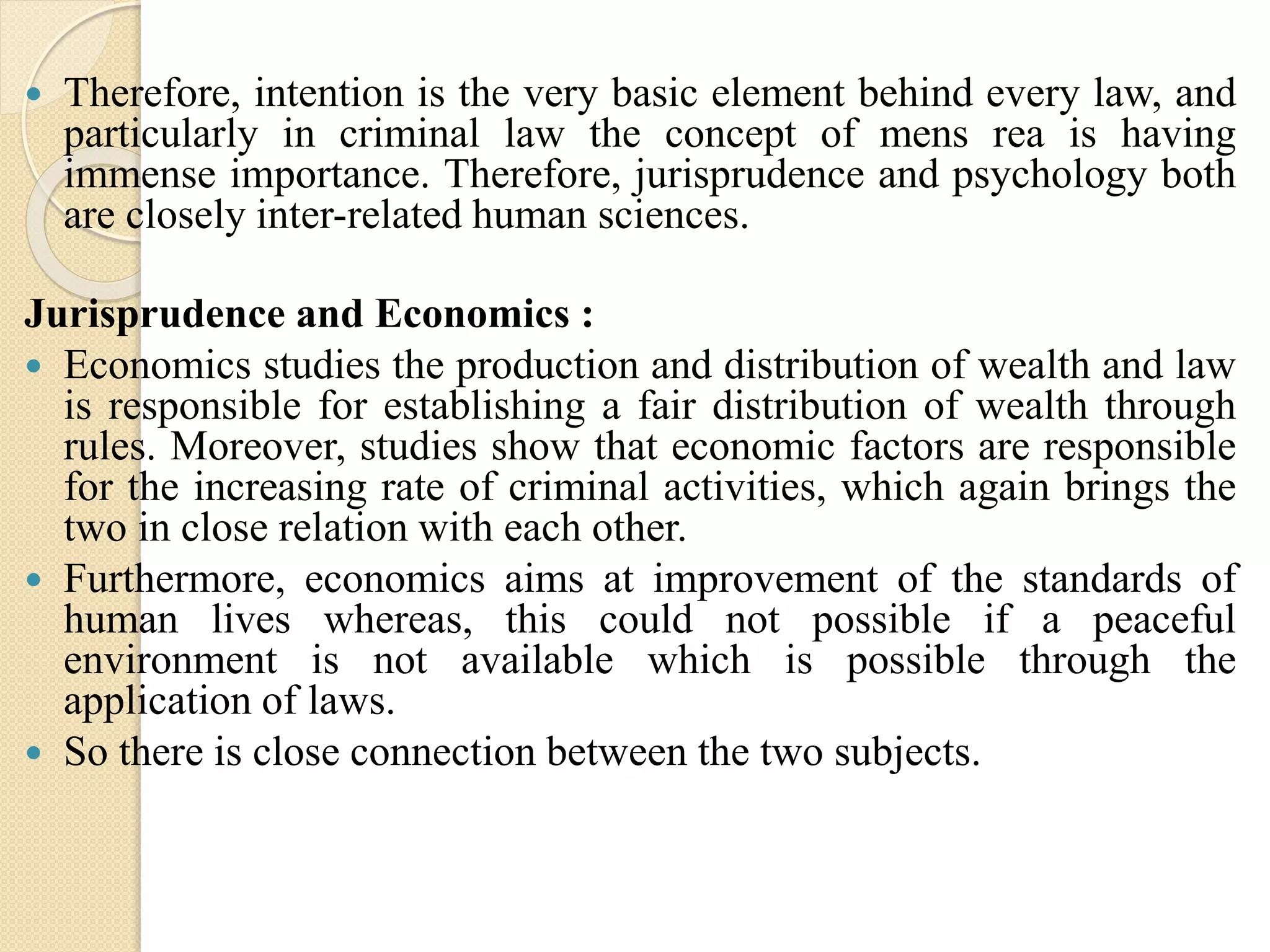  Therefore, intention is the very basic element behind every law, and
particularly in criminal law the concept of mens rea is having
immense importance. Therefore, jurisprudence and psychology both
are closely inter-related human sciences.
Jurisprudence and Economics :
 Economics studies the production and distribution of wealth and law
is responsible for establishing a fair distribution of wealth through
rules. Moreover, studies show that economic factors are responsible
for the increasing rate of criminal activities, which again brings the
two in close relation with each other.
 Furthermore, economics aims at improvement of the standards of
human lives whereas, this could not possible if a peaceful
environment is not available which is possible through the
application of laws.
 So there is close connection between the two subjects.
 