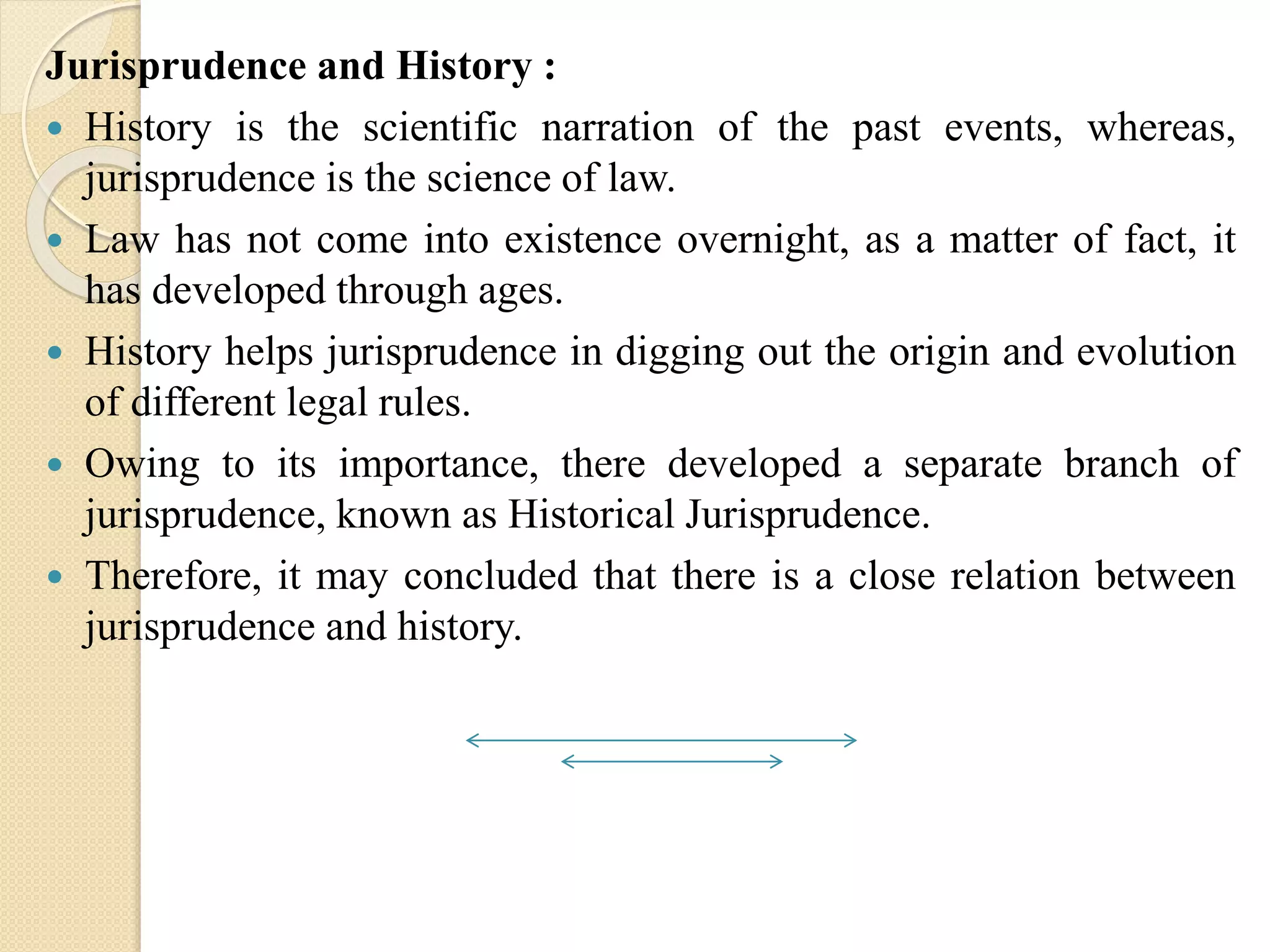 Jurisprudence and History :
 History is the scientific narration of the past events, whereas,
jurisprudence is the science of law.
 Law has not come into existence overnight, as a matter of fact, it
has developed through ages.
 History helps jurisprudence in digging out the origin and evolution
of different legal rules.
 Owing to its importance, there developed a separate branch of
jurisprudence, known as Historical Jurisprudence.
 Therefore, it may concluded that there is a close relation between
jurisprudence and history.
 