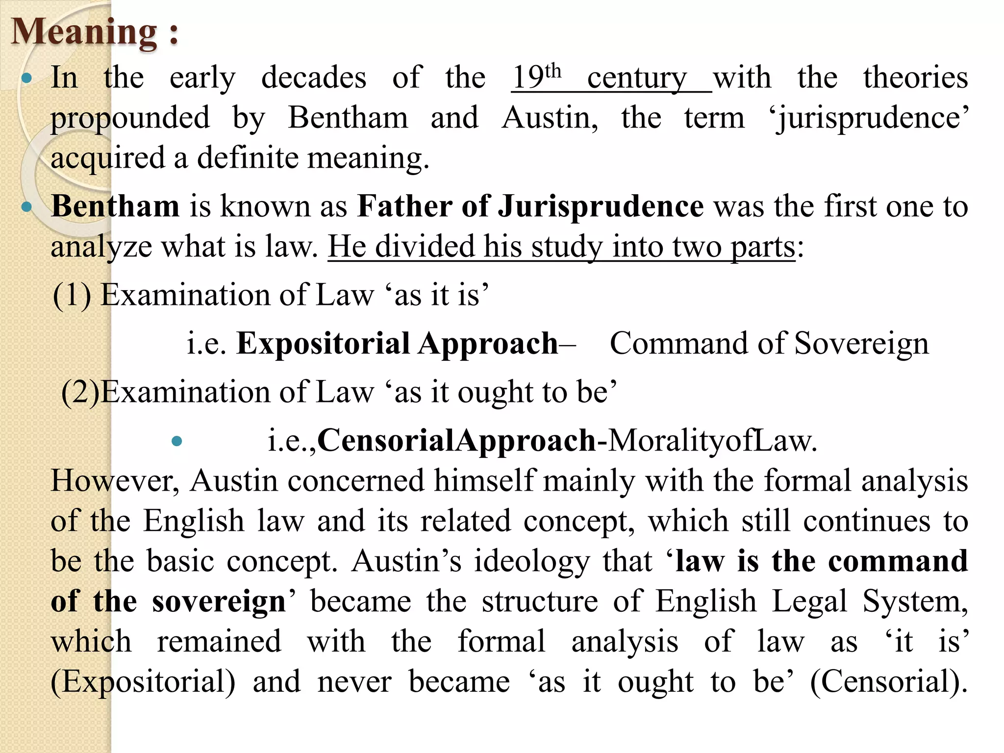 Meaning :
 In the early decades of the 19th century with the theories
propounded by Bentham and Austin, the term ‘jurisprudence’
acquired a definite meaning.
 Bentham is known as Father of Jurisprudence was the first one to
analyze what is law. He divided his study into two parts:
(1) Examination of Law ‘as it is’
i.e. Expositorial Approach– Command of Sovereign
(2)Examination of Law ‘as it ought to be’
 i.e.,CensorialApproach-MoralityofLaw.
However, Austin concerned himself mainly with the formal analysis
of the English law and its related concept, which still continues to
be the basic concept. Austin’s ideology that ‘law is the command
of the sovereign’ became the structure of English Legal System,
which remained with the formal analysis of law as ‘it is’
(Expositorial) and never became ‘as it ought to be’ (Censorial).
 