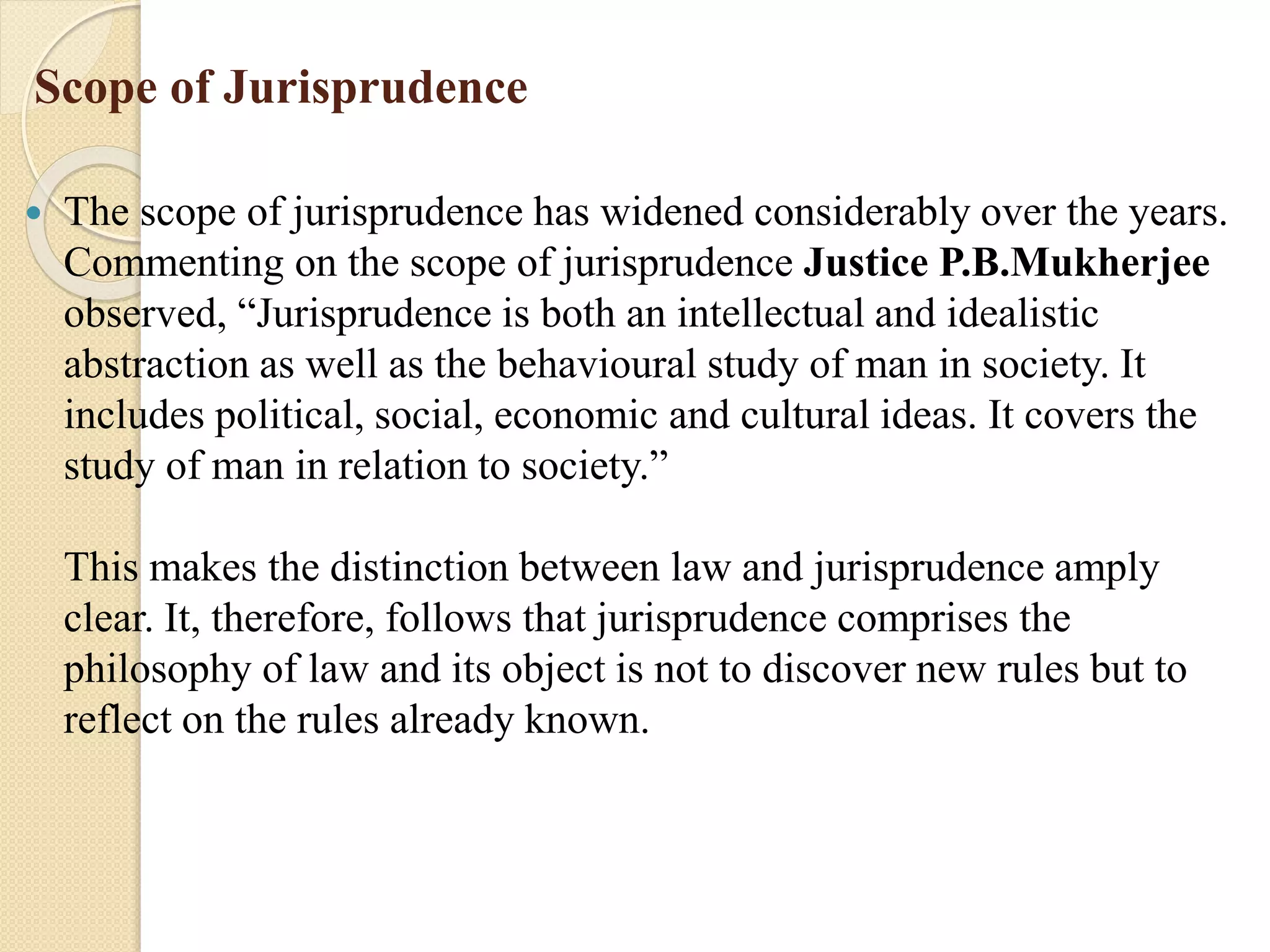 Scope of Jurisprudence
 The scope of jurisprudence has widened considerably over the years.
Commenting on the scope of jurisprudence Justice P.B.Mukherjee
observed, “Jurisprudence is both an intellectual and idealistic
abstraction as well as the behavioural study of man in society. It
includes political, social, economic and cultural ideas. It covers the
study of man in relation to society.”
This makes the distinction between law and jurisprudence amply
clear. It, therefore, follows that jurisprudence comprises the
philosophy of law and its object is not to discover new rules but to
reflect on the rules already known.
 