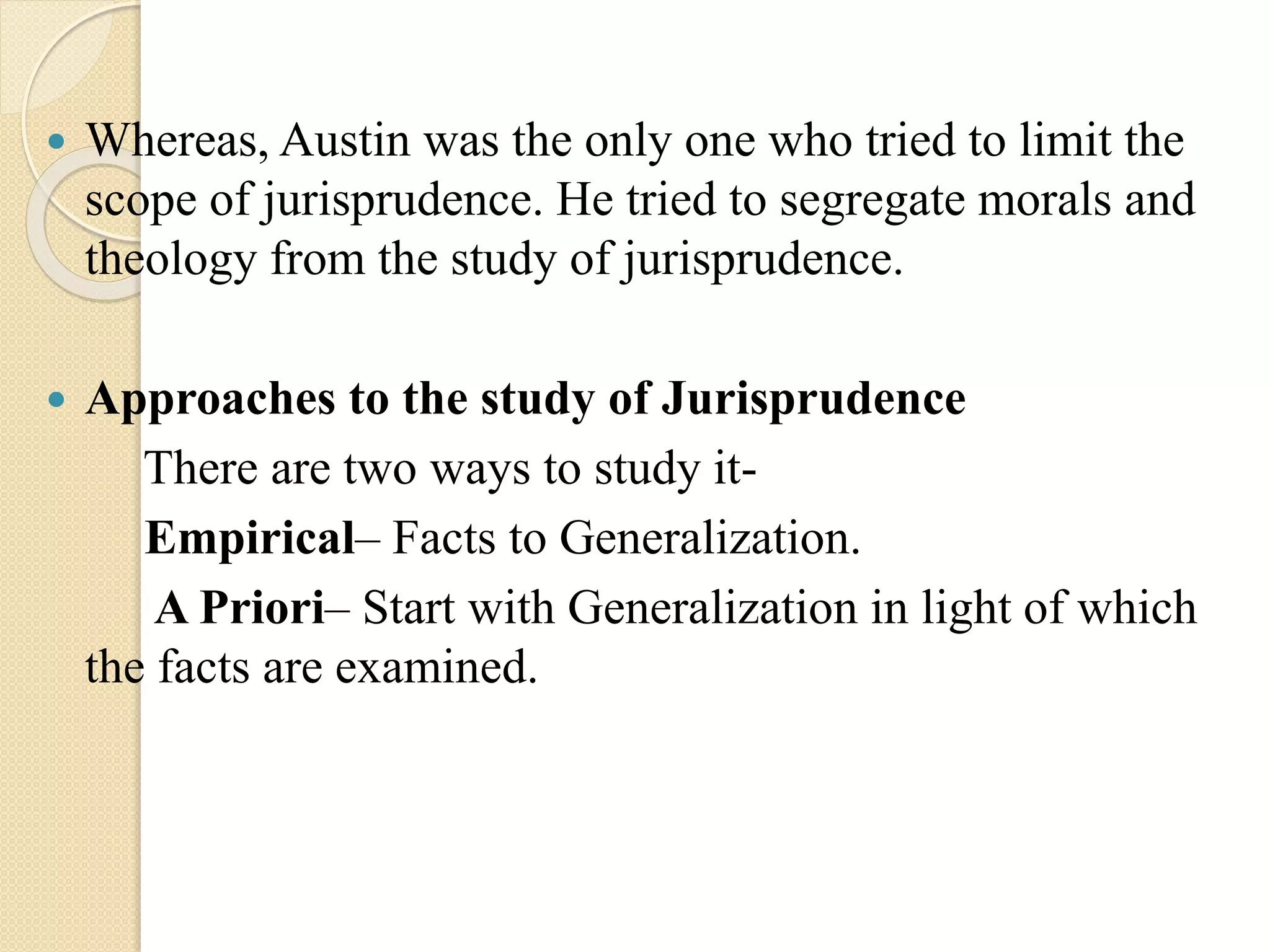  Whereas, Austin was the only one who tried to limit the
scope of jurisprudence. He tried to segregate morals and
theology from the study of jurisprudence.
 Approaches to the study of Jurisprudence
There are two ways to study it-
Empirical– Facts to Generalization.
A Priori– Start with Generalization in light of which
the facts are examined.
 