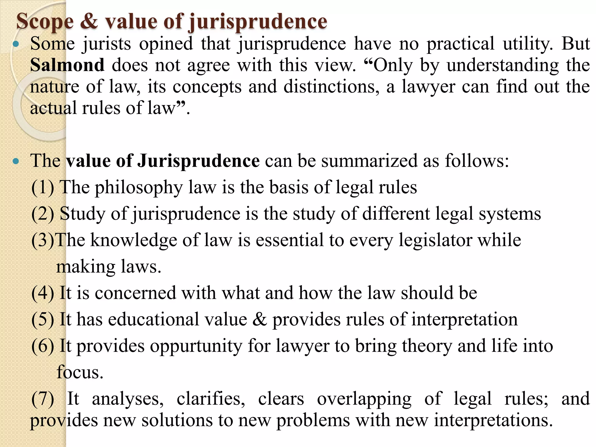 Scope & value of jurisprudence
 Some jurists opined that jurisprudence have no practical utility. But
Salmond does not agree with this view. “Only by understanding the
nature of law, its concepts and distinctions, a lawyer can find out the
actual rules of law”.
 The value of Jurisprudence can be summarized as follows:
(1) The philosophy law is the basis of legal rules
(2) Study of jurisprudence is the study of different legal systems
(3)The knowledge of law is essential to every legislator while
making laws.
(4) It is concerned with what and how the law should be
(5) It has educational value & provides rules of interpretation
(6) It provides oppurtunity for lawyer to bring theory and life into
focus.
(7) It analyses, clarifies, clears overlapping of legal rules; and
provides new solutions to new problems with new interpretations.
 