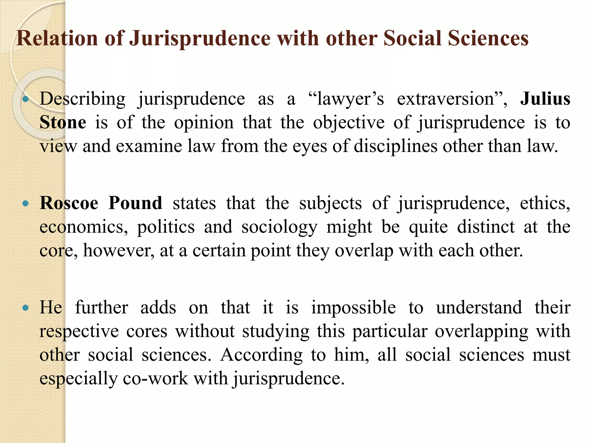 Relation of Jurisprudence with other Social Sciences
 Describing jurisprudence as a “lawyer’s extraversion”, Julius
Stone is of the opinion that the objective of jurisprudence is to
view and examine law from the eyes of disciplines other than law.
 Roscoe Pound states that the subjects of jurisprudence, ethics,
economics, politics and sociology might be quite distinct at the
core, however, at a certain point they overlap with each other.
 He further adds on that it is impossible to understand their
respective cores without studying this particular overlapping with
other social sciences. According to him, all social sciences must
especially co-work with jurisprudence.
 