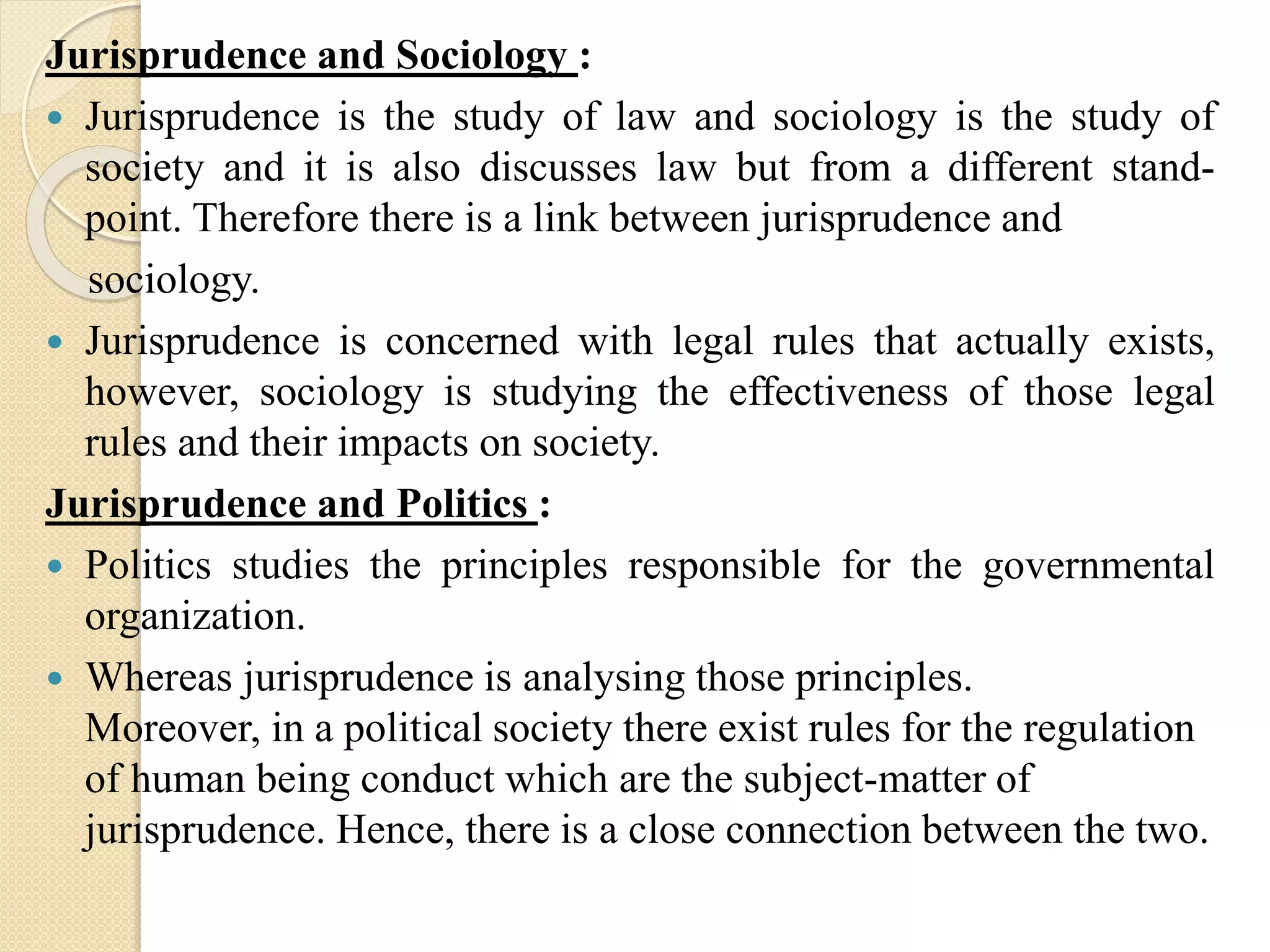 Jurisprudence and Sociology :
 Jurisprudence is the study of law and sociology is the study of
society and it is also discusses law but from a different stand-
point. Therefore there is a link between jurisprudence and
sociology.
 Jurisprudence is concerned with legal rules that actually exists,
however, sociology is studying the effectiveness of those legal
rules and their impacts on society.
Jurisprudence and Politics :
 Politics studies the principles responsible for the governmental
organization.
 Whereas jurisprudence is analysing those principles.
Moreover, in a political society there exist rules for the regulation
of human being conduct which are the subject-matter of
jurisprudence. Hence, there is a close connection between the two.
 