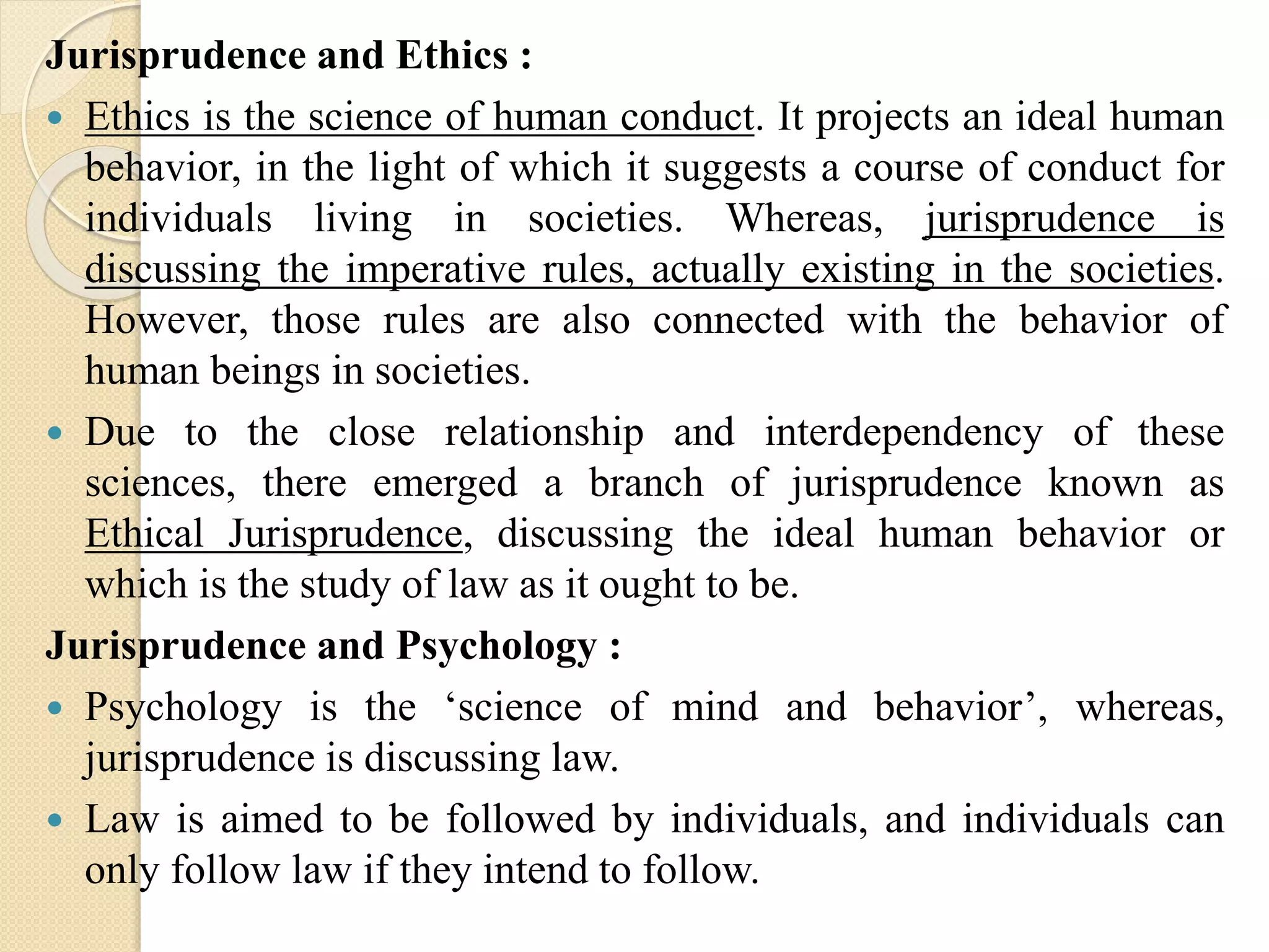 Jurisprudence and Ethics :
 Ethics is the science of human conduct. It projects an ideal human
behavior, in the light of which it suggests a course of conduct for
individuals living in societies. Whereas, jurisprudence is
discussing the imperative rules, actually existing in the societies.
However, those rules are also connected with the behavior of
human beings in societies.
 Due to the close relationship and interdependency of these
sciences, there emerged a branch of jurisprudence known as
Ethical Jurisprudence, discussing the ideal human behavior or
which is the study of law as it ought to be.
Jurisprudence and Psychology :
 Psychology is the ‘science of mind and behavior’, whereas,
jurisprudence is discussing law.
 Law is aimed to be followed by individuals, and individuals can
only follow law if they intend to follow.
 