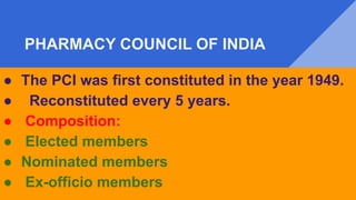 PHARMACY COUNCIL OF INDIA
● The PCI was first constituted in the year 1949.
● Reconstituted every 5 years.
● Composition:
● Elected members
● Nominated members
● Ex-officio members
 