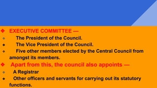 ❖ EXECUTIVE COMMITTEE —
❖ The President of the Council.
❖ The Vice President of the Council.
❖ Five other members elected by the Central Council from
amongst its members.
❖ Apart from this, the council also appoints —
❖ A Registrar
❖ Other officers and servants for carrying out its statutory
functions.
 