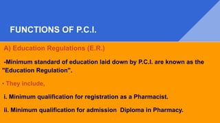FUNCTIONS OF P.C.I.
A) Education Regulations (E.R.)
-Minimum standard of education laid down by P.C.I. are known as the
"Education Regulation".
• They include,
i. Minimum qualification for registration as a Pharmacist.
ii. Minimum qualification for admission Diploma in Pharmacy.
 