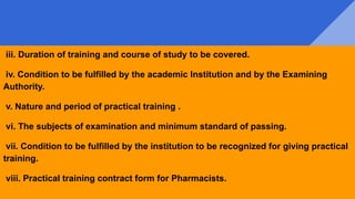 iii. Duration of training and course of study to be covered.
iv. Condition to be fulfilled by the academic Institution and by the Examining
Authority.
v. Nature and period of practical training .
vi. The subjects of examination and minimum standard of passing.
vii. Condition to be fulfilled by the institution to be recognized for giving practical
training.
viii. Practical training contract form for Pharmacists.
 