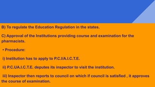 B) To regulate the Education Regulation in the states.
C) Approval of the Institutions providing course and examination for the
pharmacists.
• Procedure:
i) Institution has to apply to P.C.I/A.I.C.T.E.
ii) P.C.UA.I.C.T.E. deputes its inspector to visit the institution.
iii) Inspector then reports to council on which if council is satisfied , it approves
the course of examination.
 