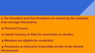 ■ The President and Vice-President are elected by the members
from amongst themselves.
■ Period of 5 years.
■ Casual Vacancy is filled by nomination or election.
■ Members are eligible for re-election.
■ Possesses an Executive Committee similar to the Central
Government.
 