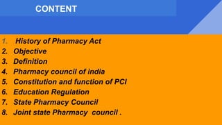 CONTENT
1. History of Pharmacy Act
2. Objective
3. Definition
4. Pharmacy council of india
5. Constitution and function of PCI
6. Education Regulation
7. State Pharmacy Council
8. Joint state Pharmacy council .
 