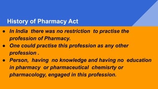 History of Pharmacy Act
● In India there was no restriction to practise the
profession of Pharmacy.
● One could practise this profession as any other
profession .
● Person, having no knowledge and having no education
in pharmacy or pharmaceutical chemisrty or
pharmacology, engaged in this profession.
 