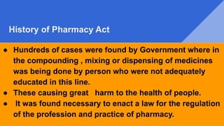 History of Pharmacy Act
● Hundreds of cases were found by Government where in
the compounding , mixing or dispensing of medicines
was being done by person who were not adequately
educated in this line.
● These causing great harm to the health of people.
● It was found necessary to enact a law for the regulation
of the profession and practice of pharmacy.
 