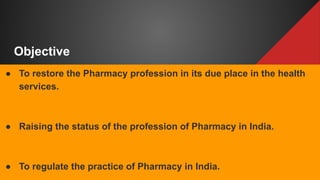 Objective
● To restore the Pharmacy profession in its due place in the health
services.
● Raising the status of the profession of Pharmacy in India.
● To regulate the practice of Pharmacy in India.
 