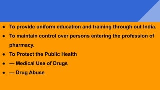 ● To provide uniform education and training through out India.
● To maintain control over persons entering the profession of
pharmacy.
● To Protect the Public Health
● — Medical Use of Drugs
● — Drug Abuse
 