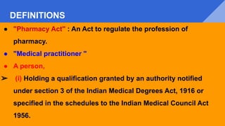 DEFINITIONS
● "Pharmacy Act" : An Act to regulate the profession of
pharmacy.
● "Medical practitioner "
● A person,
➢ (i) Holding a qualification granted by an authority notified
under section 3 of the Indian Medical Degrees Act, 1916 or
specified in the schedules to the Indian Medical Council Act
1956.
 