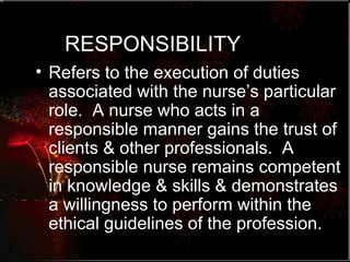 RESPONSIBILITY Refers to the execution of duties associated with the nurse’s particular role.  A nurse who acts in a responsible manner gains the trust of clients & other professionals.  A responsible nurse remains competent in knowledge & skills & demonstrates a willingness to perform within the ethical guidelines of the profession. 