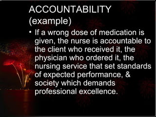 ACCOUNTABILITY (example) If a wrong dose of medication is given, the nurse is accountable to the client who received it, the physician who ordered it, the nursing service that set standards of expected performance, & society which demands professional excellence. 