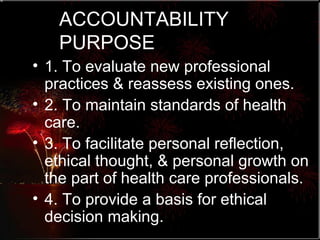 ACCOUNTABILITY PURPOSE 1. To evaluate new professional practices & reassess existing ones. 2. To maintain standards of health care. 3. To facilitate personal reflection, ethical thought, & personal growth on the part of health care professionals. 4. To provide a basis for ethical decision making. 
