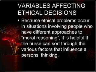 VARIABLES AFFECTING ETHICAL DECISIONS Because ethical problems occur in situations involving people who have different approaches to “moral reasoning”, it is helpful if the nurse can sort through the various factors that influence a persons’ thinking. 