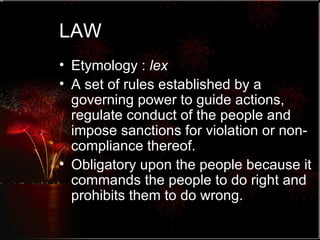 LAW Etymology :  lex A set of rules established by a governing power to guide actions, regulate conduct of the people and impose sanctions for violation or non-compliance thereof.  Obligatory upon the people because it commands the people to do right and prohibits them to do wrong. 