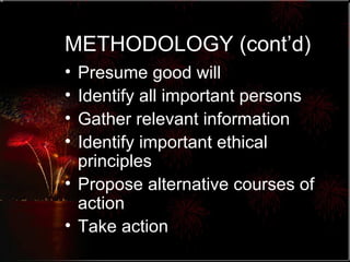 METHODOLOGY (cont’d) Presume good will Identify all important persons Gather relevant information Identify important ethical principles Propose alternative courses of action Take action 