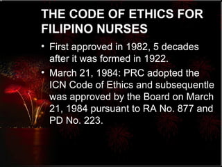 THE CODE OF ETHICS FOR FILIPINO NURSES   First approved in 1982, 5 decades after it was formed in 1922.  March 21, 1984: PRC adopted the ICN Code of Ethics and subsequentle was approved by the Board on March 21, 1984 pursuant to RA No. 877 and PD No. 223. 