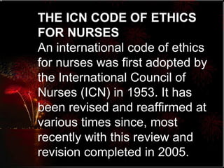 THE ICN CODE OF ETHICS FOR NURSES An international code of ethics for nurses was first adopted by the International Council of Nurses (ICN) in 1953. It has been revised and reaffirmed at various times since, most recently with this review and revision completed in 2005.  