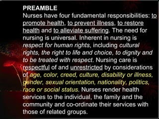 PREAMBLE Nurses have four fundamental responsibilities:  to promote health ,  to prevent illness ,  to restore health  and  to alleviate suffering . The need for nursing is universal. Inherent in nursing is  respect for human rights , including  cultural rights, the right to life and choice, to dignity and to be treated with respect . Nursing care is  respectful  of and  unrestricted  by considerations of  age, color, creed, culture, disability or illness, gender, sexual orientation, nationality, politics, race or social status . Nurses render health services to the individual, the family and the community and co-ordinate their services with those of related groups.  