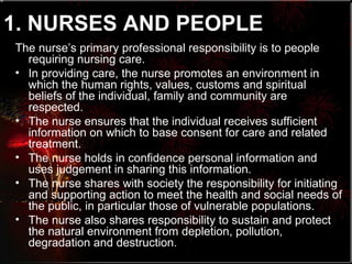 1. NURSES AND PEOPLE   The nurse’s primary professional responsibility is to people requiring nursing care. In providing care, the nurse promotes an environment in which the human rights, values, customs and spiritual beliefs of the individual, family and community are respected. The nurse ensures that the individual receives sufficient information on which to base consent for care and related treatment. The nurse holds in confidence personal information and uses judgement in sharing this information. The nurse shares with society the responsibility for initiating and supporting action to meet the health and social needs of the public, in particular those of vulnerable populations. The nurse also shares responsibility to sustain and protect the natural environment from depletion, pollution, degradation and destruction. 