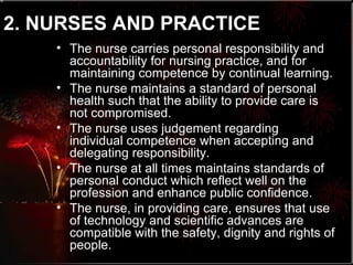 2. NURSES AND PRACTICE   The nurse carries personal responsibility and accountability for nursing practice, and for maintaining competence by continual learning. The nurse maintains a standard of personal health such that the ability to provide care is not compromised. The nurse uses judgement regarding individual competence when accepting and delegating responsibility. The nurse at all times maintains standards of personal conduct which reflect well on the profession and enhance public confidence. The nurse, in providing care, ensures that use of technology and scientific advances are compatible with the safety, dignity and rights of people. 