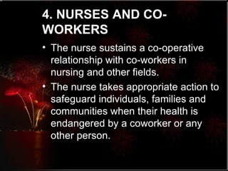 4. NURSES AND CO-WORKERS   The nurse sustains a co-operative relationship with co-workers in nursing and other fields. The nurse takes appropriate action to safeguard individuals, families and communities when their health is endangered by a coworker or any other person. 