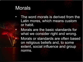 Morals The word morals is derived from the Latin mores, which means custom or habit. Morals are the basic standards for what we consider right and wrong. Morals or standards are often based on religious beliefs and, to some extent, social influence and group norms. 