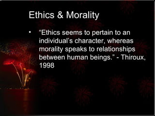 Ethics & Morality “ Ethics seems to pertain to an individual’s character, whereas morality speaks to relationships between human beings.” - Thiroux, 1998 
