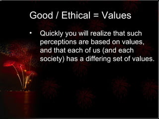 Good / Ethical = Values Quickly you will realize that such perceptions are based on values, and that each of us (and each society) has a differing set of values. 