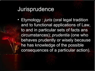 Jurisprudence Etymology :  juris  (oral legal tradition and to functional applications of Law, to and in particular sets of facts ans circumstances);  prudentia  (one who behaves prudently or wisely because he has knowledge of the possible consequences of a particular action). 