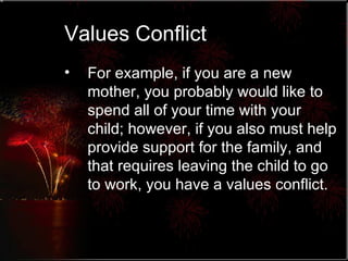 Values Conflict For example, if you are a new mother, you probably would like to spend all of your time with your child; however, if you also must help provide support for the family, and that requires leaving the child to go to work, you have a values conflict. 