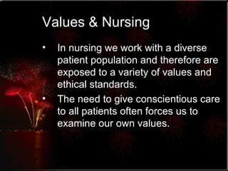 Values & Nursing In nursing we work with a diverse patient population and therefore are exposed to a variety of values and ethical standards. The need to give conscientious care to all patients often forces us to examine our own values. 