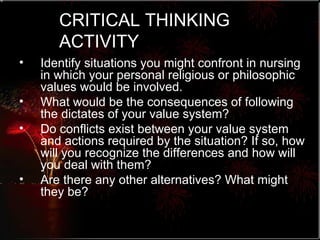 CRITICAL THINKING ACTIVITY Identify situations you might confront in nursing in which your personal religious or philosophic values would be involved. What would be the consequences of following the dictates of your value system?  Do conflicts exist between your value system and actions required by the situation? If so, how will you recognize the differences and how will you deal with them?  Are there any other alternatives? What might they be? 