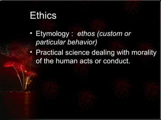 Ethics Etymology :  ethos (custom or particular behavior) Practical science dealing with morality of the human acts or conduct.  