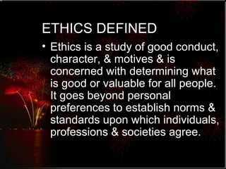 ETHICS DEFINED Ethics is a study of good conduct, character, & motives & is concerned with determining what is good or valuable for all people.  It goes beyond personal preferences to establish norms & standards upon which individuals, professions & societies agree. 