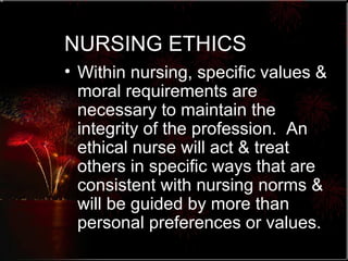 NURSING ETHICS Within nursing, specific values & moral requirements are necessary to maintain the integrity of the profession.  An ethical nurse will act & treat others in specific ways that are consistent with nursing norms & will be guided by more than personal preferences or values. 