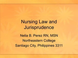 Nursing Law and Jurisprudence Nelia B. Perez RN, MSN Northeastern College Santiago City, Philippines 3311 