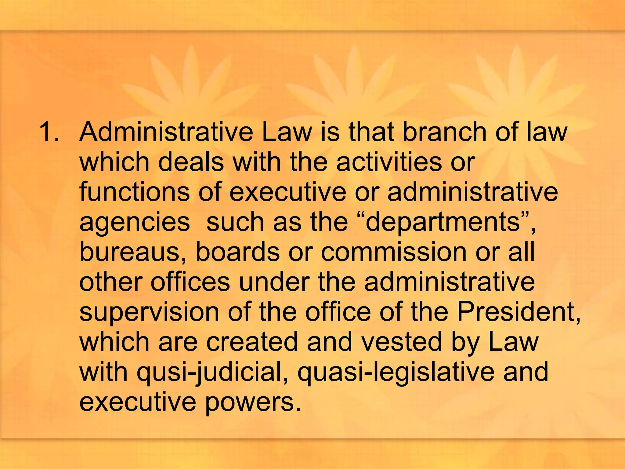 Administrative Law is that branch of law which deals with the activities or functions of executive or administrative agencies  such as the “departments”, bureaus, boards or commission or all other offices under the administrative supervision of the office of the President, which are created and vested by Law with qusi-judicial, quasi-legislative and executive powers.  