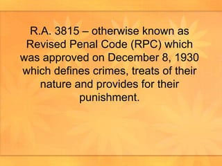 R.A. 3815 – otherwise known as Revised Penal Code (RPC) which was approved on December 8, 1930 which defines crimes, treats of their nature and provides for their punishment. 