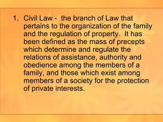 Civil Law -  the branch of Law that pertains to the organization of the family and the regulation of property.  It has been defined as the mass of precepts which determine and regulate the relations of assistance, authority and obedience among the members of a family, and those which exist among members of a society for the protection of private interests.  