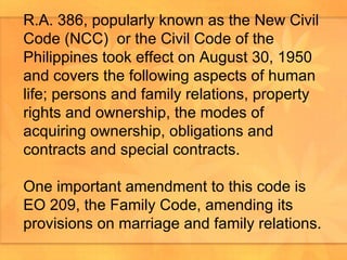 R.A. 386, popularly known as the New Civil Code (NCC)  or the Civil Code of the Philippines took effect on August 30, 1950 and covers the following aspects of human life; persons and family relations, property rights and ownership, the modes of acquiring ownership, obligations and contracts and special contracts.  One important amendment to this code is EO 209, the Family Code, amending its provisions on marriage and family relations.  