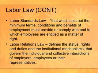 Labor Law (CONT) Labor Standards Law – “that which sets out the minimum terms, conditions and benefits of employment must provide or comply with and to which employees are entitled as a matter of right. Labor Relations Law – defines the status, rights and duties and the institutional mechanisms, that govern the individual and collective interactions of employers, employees or their representatives.  